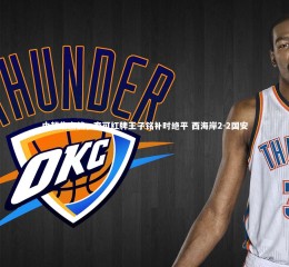 开云官网|中超焦点战，李可红牌王子铭补时绝平 西海岸2-2国安